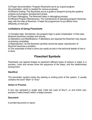 3).Proper documentation: Program flowcharts serve as a good program
documentation, which is needed for various purposes.
4).Efficient Coding: The flowcharts act as a guide or blueprint during the systems
analysis and program development phase.
5).Proper Debugging: The flowchart helps in debugging process.
6).Efficient Program Maintenance: The maintenance of operating program becomes
easy with the help of flowchart. It helps the programmer to put efforts more
efficiently on that part.

Limitations of Using Flowcharts

1).Complex logic: Sometimes, the program logic is quite complicated. In that case,
flowchart becomes complex and clumsy.
2).Alterations and Modifications: If alterations are required the flowchart may require
re-drawing completely.
3).Reproduction: As the flowchart symbols cannot be typed, reproduction of
flowchart becomes a problem.
4).The essentials of what is done can easily be lost in the technical details of how it
is done.

                             Flowchart Symbols
Flowcharts use special shapes to represent different types of actions or steps in a
process. Lines and arrows show the sequence of the steps, and the relationships
among them.

Start/End

The terminator symbol marks the starting or ending point of the system. It usually
contains the word "Start" or "End."

Action or Process

A box can represent a single step ("add two cups of flour"), or and entire sub-
process ("make bread") within a larger process.

Document

A printed document or report.
 