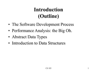 CS 103 1
Introduction
(Outline)
• The Software Development Process
• Performance Analysis: the Big Oh.
• Abstract Data Types
• Introduction to Data Structures
 