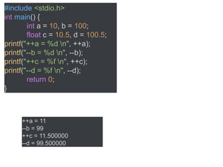 #include <stdio.h>
int main() {
int a = 10, b = 100;
float c = 10.5, d = 100.5;
printf("++a = %d n", ++a);
printf("--b = %d n", --b);
printf("++c = %f n", ++c);
printf("--d = %f n", --d);
return 0;
}
++a = 11
--b = 99
++c = 11.500000
--d = 99.500000
 
