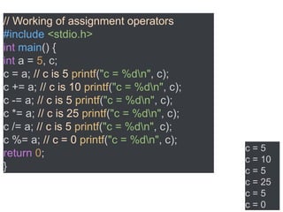 // Working of assignment operators
#include <stdio.h>
int main() {
int a = 5, c;
c = a; // c is 5 printf("c = %dn", c);
c += a; // c is 10 printf("c = %dn", c);
c -= a; // c is 5 printf("c = %dn", c);
c *= a; // c is 25 printf("c = %dn", c);
c /= a; // c is 5 printf("c = %dn", c);
c %= a; // c = 0 printf("c = %dn", c);
return 0;
}
c = 5
c = 10
c = 5
c = 25
c = 5
c = 0
 