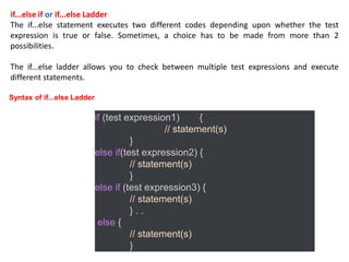if...else if or if...else Ladder
The if...else statement executes two different codes depending upon whether the test
expression is true or false. Sometimes, a choice has to be made from more than 2
possibilities.
The if...else ladder allows you to check between multiple test expressions and execute
different statements.
if (test expression1) {
// statement(s)
}
else if(test expression2) {
// statement(s)
}
else if (test expression3) {
// statement(s)
} . .
else {
// statement(s)
}
Syntax of if...else Ladder
 