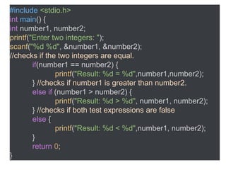 #include <stdio.h>
int main() {
int number1, number2;
printf("Enter two integers: ");
scanf("%d %d", &number1, &number2);
//checks if the two integers are equal.
if(number1 == number2) {
printf("Result: %d = %d",number1,number2);
} //checks if number1 is greater than number2.
else if (number1 > number2) {
printf("Result: %d > %d", number1, number2);
} //checks if both test expressions are false
else {
printf("Result: %d < %d",number1, number2);
}
return 0;
}
 