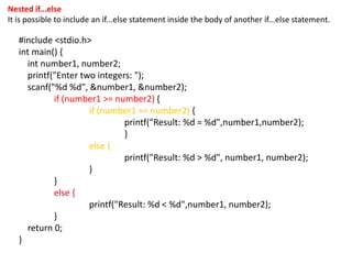 Nested if...else
It is possible to include an if...else statement inside the body of another if...else statement.
#include <stdio.h>
int main() {
int number1, number2;
printf("Enter two integers: ");
scanf("%d %d", &number1, &number2);
if (number1 >= number2) {
if (number1 == number2) {
printf("Result: %d = %d",number1,number2);
}
else {
printf("Result: %d > %d", number1, number2);
}
}
else {
printf("Result: %d < %d",number1, number2);
}
return 0;
}
 
