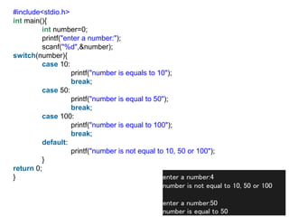 #include<stdio.h>
int main(){
int number=0;
printf("enter a number:");
scanf("%d",&number);
switch(number){
case 10:
printf("number is equals to 10");
break;
case 50:
printf("number is equal to 50");
break;
case 100:
printf("number is equal to 100");
break;
default:
printf("number is not equal to 10, 50 or 100");
}
return 0;
} enter a number:4
number is not equal to 10, 50 or 100
enter a number:50
number is equal to 50
 
