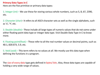 Primary Data Types in C
Here are the five primitive or primary data types:
1. Integer (int) – We use these for storing various whole numbers, such as 5, 8, 67, 2390,
etc.
2. Character (char)– It refers to all ASCII character sets as well as the single alphabets, such
as ‘x’, ‘Y’, etc.
3. Double (double)– These include all large types of numeric values that do not come under
either floating-point data type or integer data type. Visit Double Data Type in C to know
more.
4. Floating-point(float) – These refer to all the real number values or decimal points, such as
40.1, 820.673, 5.9, etc.
5. Void (void) – This term refers to no values at all. We mostly use this data type when
defining the functions in a program.
The size of every data type gets defined in bytes/ bits. Also, these data types are capable of
holding a very wide range of values.
 