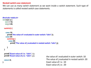 Nested switch case statement
We can use as many switch statement as we want inside a switch statement. Such type of
statements is called nested switch case statements.
#include <stdio.h>
int main () {
int i = 10;
int j = 20;
switch(i) {
case 10:
printf("the value of i evaluated in outer switch: %dn",i);
case 20:
switch(j) {
case 20:
printf("The value of j evaluated in nested switch: %dn",j);
}
}
printf("Exact value of i is : %dn", i );
printf("Exact value of j is : %dn", j );
return 0;
}
the value of i evaluated in outer switch: 10
The value of j evaluated in nested switch: 20
Exact value of i is : 10
Exact value of j is : 20
 