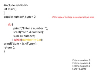 #include <stdio.h>
int main()
{
double number, sum = 0; // the body of the loop is executed at least once
do {
printf("Enter a number: ");
scanf("%lf", &number);
sum += number;
} while(number != 0.0);
printf("Sum = %.4f",sum);
return 0;
}
Enter a number: 6
Enter a number: 2
Enter a number: 0
Sum = 8.0000
 