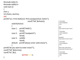 #include<stdio.h>
#include<stdlib.h>
void main ()
{
char c;
int choice, dummy;
do{
printf("n1. Print Hellon2. Print Javatpointn3. Exitn");
scanf("%d",&choice);
switch(choice)
{
case 1 : printf("Hello");
break;
case 2: printf("Javatpoint");
break;
case 3: exit(0);
break;
default: printf("please enter valid choice");
}
printf("do you want to enter more?");
scanf("%d",&dummy);
scanf("%c",&c);
}while(c=='y');
}
1. Print Hello
2. Print Javatpoint
3. Exit
1
Hello
do you want to enter more?
y
1. Print Hello
2. Print Javatpoint
3. Exit
2
Javatpoint
do you want to enter more?
y
1. Print Hello
2. Print Javatpoint
3. Exit
0
please enter valid choice
do you want to enter more?
y
1. Print Hello
2. Print Javatpoint
3. Exit
3
 