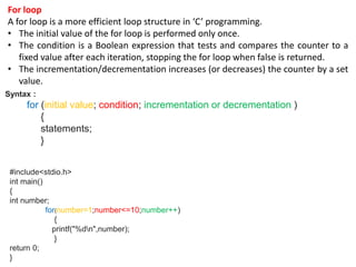 For loop
A for loop is a more efficient loop structure in ‘C’ programming.
• The initial value of the for loop is performed only once.
• The condition is a Boolean expression that tests and compares the counter to a
fixed value after each iteration, stopping the for loop when false is returned.
• The incrementation/decrementation increases (or decreases) the counter by a set
value.
Syntax :
for (initial value; condition; incrementation or decrementation )
{
statements;
}
#include<stdio.h>
int main()
{
int number;
for(number=1;number<=10;number++)
{
printf("%dn",number);
}
return 0;
}
 