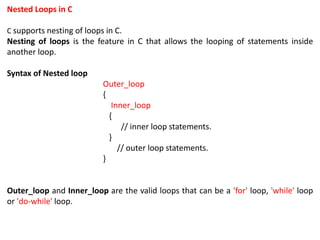 Nested Loops in C
C supports nesting of loops in C.
Nesting of loops is the feature in C that allows the looping of statements inside
another loop.
Syntax of Nested loop
Outer_loop
{
Inner_loop
{
// inner loop statements.
}
// outer loop statements.
}
Outer_loop and Inner_loop are the valid loops that can be a 'for' loop, 'while' loop
or 'do-while' loop.
 