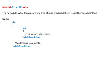 Nested do..while loop
The nested do..while loop means any type of loop which is defined inside the 'do..while' loop.
Syntax:
do
{
do
{
// inner loop statements.
}while(condition);
// outer loop statements.
}while(condition);
 