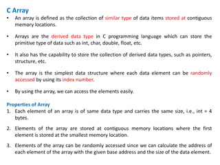 C Array
• An array is defined as the collection of similar type of data items stored at contiguous
memory locations.
• Arrays are the derived data type in C programming language which can store the
primitive type of data such as int, char, double, float, etc.
• It also has the capability to store the collection of derived data types, such as pointers,
structure, etc.
• The array is the simplest data structure where each data element can be randomly
accessed by using its index number.
• By using the array, we can access the elements easily.
Properties of Array
1. Each element of an array is of same data type and carries the same size, i.e., int = 4
bytes.
2. Elements of the array are stored at contiguous memory locations where the first
element is stored at the smallest memory location.
3. Elements of the array can be randomly accessed since we can calculate the address of
each element of the array with the given base address and the size of the data element.
 