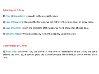 Advantage of C Array
1) Code Optimization: Less code to the access the data.
2) Ease of traversing: By using the for loop, we can retrieve the elements of an array easily.
3) Ease of sorting: To sort the elements of the array, we need a few lines of code only.
4) Random Access: We can access any element randomly using the array.
Disadvantage of C Array
1) Fixed Size: Whatever size, we define at the time of declaration of the array, we can't
exceed the limit. So, it doesn't grow the size dynamically like LinkedList which we will learn
later.
 
