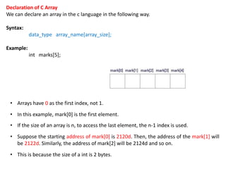 Declaration of C Array
We can declare an array in the c language in the following way.
Syntax:
data_type array_name[array_size];
Example:
int marks[5];
• Arrays have 0 as the first index, not 1.
• In this example, mark[0] is the first element.
• If the size of an array is n, to access the last element, the n-1 index is used.
• Suppose the starting address of mark[0] is 2120d. Then, the address of the mark[1] will
be 2122d. Similarly, the address of mark[2] will be 2124d and so on.
• This is because the size of a int is 2 bytes.
 