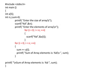 #include <stdio.h>
int main ()
{
int a[5];
int n,i,sum=0;
printf( "Enter the size of arrayt");
scanf("%d",&n);
printf( "Enter the elements of arrayn");
for (i = 0; i < n; ++i)
{
scanf("%d",&a[i]);
}
for (i = 0; i < n; ++i)
{
sum += a[i];
printf( "Sum of Array elements is: %dn ", sum);
}
printf( "nSum of Array elements is: %d ", sum);
}
 