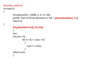 #include <stdio.h>
int main ()
{
int balance[5] = {1000, 2, 3, 17, 50};
printf( "Sum of Array elements is: %d ", getsum( balance, 5 ));
return 0;
}
int getsum(int arr[], int size)
{
int i;
int sum = 0;
for (i = 0; i < size; ++i)
{
sum += arr[i];
}
return sum;
}
 