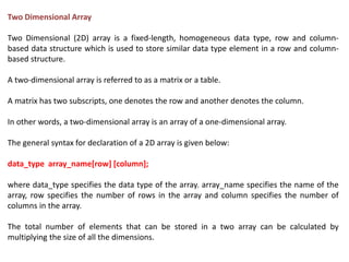 Two Dimensional Array
Two Dimensional (2D) array is a fixed-length, homogeneous data type, row and column-
based data structure which is used to store similar data type element in a row and column-
based structure.
A two-dimensional array is referred to as a matrix or a table.
A matrix has two subscripts, one denotes the row and another denotes the column.
In other words, a two-dimensional array is an array of a one-dimensional array.
The general syntax for declaration of a 2D array is given below:
data_type array_name[row] [column];
where data_type specifies the data type of the array. array_name specifies the name of the
array, row specifies the number of rows in the array and column specifies the number of
columns in the array.
The total number of elements that can be stored in a two array can be calculated by
multiplying the size of all the dimensions.
 