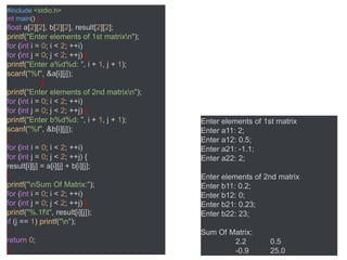 #include <stdio.h>
int main() {
float a[2][2], b[2][2], result[2][2];
printf("Enter elements of 1st matrixn");
for (int i = 0; i < 2; ++i)
for (int j = 0; j < 2; ++j) {
printf("Enter a%d%d: ", i + 1, j + 1);
scanf("%f", &a[i][j]);
}
printf("Enter elements of 2nd matrixn");
for (int i = 0; i < 2; ++i)
for (int j = 0; j < 2; ++j) {
printf("Enter b%d%d: ", i + 1, j + 1);
scanf("%f", &b[i][j]);
}
for (int i = 0; i < 2; ++i)
for (int j = 0; j < 2; ++j) {
result[i][j] = a[i][j] + b[i][j];
}
printf("nSum Of Matrix:");
for (int i = 0; i < 2; ++i)
for (int j = 0; j < 2; ++j) {
printf("%.1ft", result[i][j]);
if (j == 1) printf("n");
}
return 0;
}
Enter elements of 1st matrix
Enter a11: 2;
Enter a12: 0.5;
Enter a21: -1.1;
Enter a22: 2;
Enter elements of 2nd matrix
Enter b11: 0.2;
Enter b12: 0;
Enter b21: 0.23;
Enter b22: 23;
Sum Of Matrix:
2.2 0.5
-0.9 25.0
 