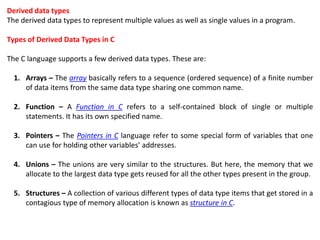 Derived data types
The derived data types to represent multiple values as well as single values in a program.
Types of Derived Data Types in C
The C language supports a few derived data types. These are:
1. Arrays – The array basically refers to a sequence (ordered sequence) of a finite number
of data items from the same data type sharing one common name.
2. Function – A Function in C refers to a self-contained block of single or multiple
statements. It has its own specified name.
3. Pointers – The Pointers in C language refer to some special form of variables that one
can use for holding other variables’ addresses.
4. Unions – The unions are very similar to the structures. But here, the memory that we
allocate to the largest data type gets reused for all the other types present in the group.
5. Structures – A collection of various different types of data type items that get stored in a
contagious type of memory allocation is known as structure in C.
 