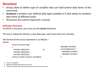 Structure
• Arrays allow to define type of variables that can hold several data items of the
same kind.
• structure is another user defined data type available in C that allows to combine
data items of different kinds.
• Structures are used to represent a record.
Defining a Structure
To define a structure, you must use the struct statement.
The struct statement defines a new data type, with more than one member.
The format of the struct statement is as follows −
Syntax:
struct [structure tag]
{
member definition; or
member definition; ...
member definition;
} [one or more structure variables];
datatype member;
struct [tagname] {
datatype member;
datatype member ;
};
1. struct is a keyword.
2. tagname specifies the name of structure.
3. member, member specifies the data items that make up structure.
 