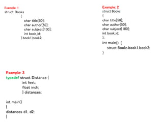 Example: 1
struct Books
{
char title[50];
char author[50];
char subject[100];
int book_id;
} book1,book2;
Example: 2
struct Books
{
char title[50];
char author[50];
char subject[100];
int book_id;
};
Int main() {
struct Books book1,book2;
}
Example: 3
typedef struct Distance {
int feet;
float inch;
} distances;
int main()
{
distances d1, d2;
}
 