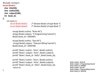#include <string.h>
struct Books {
char title[50];
char author[50];
char subject[100];
int book_id;
};
int main( ) {
struct Books Book1; /* Declare Book1 of type Book */
struct Books Book2; /* Declare Book2 of type Book */
strcpy( Book1.author, "Nuha Ali");
strcpy( Book1.subject, "C Programming Tutorial");
Book1.book_id = 6495407;
strcpy( Book2.author, "Zara Ali");
strcpy( Book2.subject, "Telecom Billing Tutorial");
Book2.book_id = 6495700;
printf( "Book 1 author : %sn", Book1.author);
printf( "Book 1 subject : %sn", Book1.subject);
printf( "Book 1 book_id : %dn", Book1.book_id);
printf( "Book 2 author : %sn", Book2.author);
printf( "Book 2 subject : %sn", Book2.subject);
printf( "Book 2 book_id : %dn", Book2.book_id);
return 0;
}
Book 1 author : Nuha Ali
Book 1 subject : C Programming Tutorial
Book 1 book_id : 6495407
Book 2 author : Zara Ali
Book 2 subject : Telecom Billing Tutorial
Book 2 book_id : 6495700
 