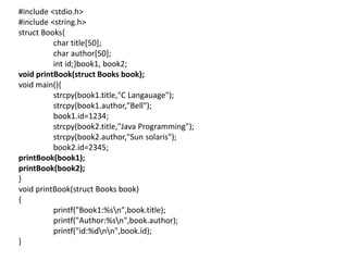 #include <stdio.h>
#include <string.h>
struct Books{
char title[50];
char author[50];
int id;}book1, book2;
void printBook(struct Books book);
void main(){
strcpy(book1.title,"C Langauage");
strcpy(book1.author,"Bell");
book1.id=1234;
strcpy(book2.title,"Java Programming");
strcpy(book2.author,"Sun solaris");
book2.id=2345;
printBook(book1);
printBook(book2);
}
void printBook(struct Books book)
{
printf("Book1:%sn",book.title);
printf("Author:%sn",book.author);
printf("id:%dnn",book.id);
}
 