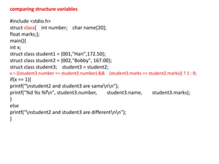 #include <stdio.h>
struct class{ int number; char name[20];
float marks;};
main(){
int x;
struct class student1 = {001,"Hari",172.50};
struct class student2 = {002,"Bobby", 167.00};
struct class student3; student3 = student2;
x = ((student3.number == student2.number) && (student3.marks == student2.marks)) ? 1 : 0;
if(x == 1){
printf("nstudent2 and student3 are samenn");
printf("%d %s %fn", student3.number, student3.name, student3.marks);
}
else
printf("nstudent2 and student3 are differentnn");
}
comparing structure variables
 
