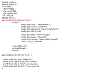 #include <stdio.h>
#include <string.h>
struct Books {
char title[50];
char author[50];
char subject[100];
int book_id;
} Book1, Book2 ;
void printBook( struct Books *book );
int main( ) {
strcpy( Book1.title, "C Programming");
strcpy( Book1.author, "Nuha Ali");
strcpy( Book1.subject, "C Programming Tutorial");
Book1.book_id = 6495407;
strcpy( Book2.title, "Telecom Billing");
strcpy( Book2.author, "Zara Ali");
strcpy( Book2.subject, "Telecom Billing Tutorial");
Book2.book_id = 6495700;
printBook( &Book1 );
printBook( &Book2 );
return 0;
}
void printBook( struct Books *book ) {
printf( "Book title : %sn", book->title);
printf( "Book author : %sn", book->author);
printf( "Book subject : %sn", book->subject);
printf( "Book book_id : %dn", book->book_id);
}
 