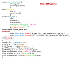 Nested Structures
struct student_college_detail {
int college_id;
char college_name[50];
};
struct office_detail {
int cl_id;
char cl_name[50];
};
struct student_detail {
int id;
char name[20];
float percentage;
struct student_college_detail clg_data;
struct office_detail off_data;
} stu_data,stu_data1;
void data(struct student_detail stud);
void main() {
struct student_detail stu_data = {1, "Raju", 90.5, 71145,"Anna University",121,"Rajesh"};
struct student_detail stu_data1 = {2, "Poorvik", 94.0, 6458,"Reva University",654,"Sarvesh"};
data(stu_data);
data(stu_data1);
}
void data(struct student_detail stud){
printf(" Id is : %d n", stud.id);
printf(" Name is : %s n", stud.name);
printf(" Percentage is : %f n", stud.percentage);
printf(" College Id is : %d n", stud.clg_data.college_id);
printf(" College Name is : %s n", stud.clg_data.college_name);
printf(" College Id is : %d n", stud.off_data.cl_id);
printf(" College Name is : %s nnn", stud.off_data.cl_name);
}
 