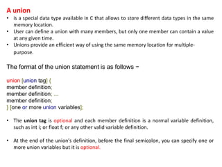 A union
• is a special data type available in C that allows to store different data types in the same
memory location.
• User can define a union with many members, but only one member can contain a value
at any given time.
• Unions provide an efficient way of using the same memory location for multiple-
purpose.
The format of the union statement is as follows −
union [union tag] {
member definition;
member definition; ...
member definition;
} [one or more union variables];
• The union tag is optional and each member definition is a normal variable definition,
such as int i; or float f; or any other valid variable definition.
• At the end of the union's definition, before the final semicolon, you can specify one or
more union variables but it is optional.
 