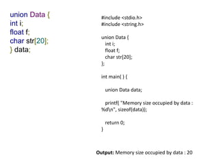 union Data {
int i;
float f;
char str[20];
} data;
#include <stdio.h>
#include <string.h>
union Data {
int i;
float f;
char str[20];
};
int main( ) {
union Data data;
printf( "Memory size occupied by data :
%dn", sizeof(data));
return 0;
}
Output: Memory size occupied by data : 20
 