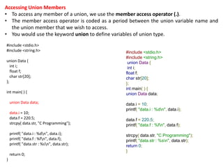 Accessing Union Members
• To access any member of a union, we use the member access operator (.).
• The member access operator is coded as a period between the union variable name and
the union member that we wish to access.
• You would use the keyword union to define variables of union type.
#include <stdio.h>
#include <string.h>
union Data {
int i;
float f;
char str[20];
};
int main( ) {
union Data data;
data.i = 10;
data.f = 220.5;
strcpy( data.str, "C Programming");
printf( "data.i : %dn", data.i);
printf( "data.f : %fn", data.f);
printf( "data.str : %sn", data.str);
return 0;
}
#include <stdio.h>
#include <string.h>
union Data {
int i;
float f;
char str[20];
};
int main( ) {
union Data data;
data.i = 10;
printf( "data.i : %dn", data.i);
data.f = 220.5;
printf( "data.f : %fn", data.f);
strcpy( data.str, "C Programming");
printf( "data.str : %sn", data.str);
return 0;
}
 