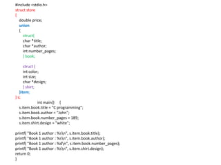 #include <stdio.h>
struct store
{
double price;
union
{
struct{
char *title;
char *author;
int number_pages;
} book;
struct {
int color;
int size;
char *design;
} shirt;
}item;
} s;
int main() {
s.item.book.title = "C programming";
s.item.book.author = "John";
s.item.book.number_pages = 189;
s.item.shirt.design = "white";
printf( "Book 1 author : %sn", s.item.book.title);
printf( "Book 1 author : %sn", s.item.book.author);
printf( "Book 1 author : %dn", s.item.book.number_pages);
printf( "Book 1 author : %sn", s.item.shirt.design);
return 0;
}
 