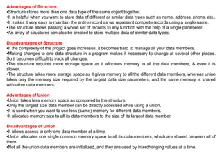Advantages of Structure
•Structure stores more than one data type of the same object together.
•It is helpful when you want to store data of different or similar data types such as name, address, phone, etc.,
•It makes it very easy to maintain the entire record as we represent complete records using a single name.
•The structure allows passing a whole set of records to any function with the help of a single parameter.
•An array of structures can also be created to store multiple data of similar data types.
Disadvantages of Structure
•If the complexity of the project goes increases, it becomes hard to manage all your data members.
•Making changes to one data structure in a program makes it necessary to change at several other places.
So it becomes difficult to track all changes.
•The structure requires more storage space as it allocates memory to all the data members, & even it is
slower.
•The structure takes more storage space as it gives memory to all the different data members, whereas union
takes only the memory size required by the largest data size parameters, and the same memory is shared
with other data members.
Advantages of Union
•Union takes less memory space as compared to the structure.
•Only the largest size data member can be directly accessed while using a union.
•It is used when you want to use less (same) memory for different data members.
•It allocates memory size to all its data members to the size of its largest data member.
Disadvantages of Union
•It allows access to only one data member at a time.
•Union allocates one single common memory space to all its data members, which are shared between all of
them.
•Not all the union data members are initialized, and they are used by interchanging values at a time.
 