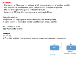 C Pointers
• The pointer in C language is a variable which stores the address of another variable.
• This variable can be of type int, char, array, function, or any other pointer.
• The size of the pointer depends on the architecture.
• However, in 32-bit architecture the size of a pointer is 2 byte.
Declaring a pointer
The pointer in c language can be declared using * (asterisk symbol).
It is also known as indirection pointer used to dereference a pointer.
int *a;//pointer to int
char *c;//pointer to char
Example:
int n = 10;
int* p = &n; // Variable p of type pointer is pointing to the address of the variable n of type integer.
 