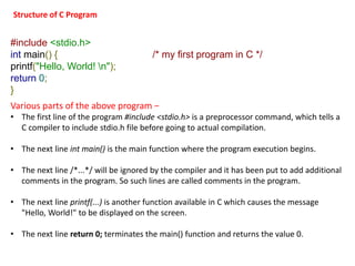 #include <stdio.h>
int main() { /* my first program in C */
printf("Hello, World! n");
return 0;
}
Various parts of the above program −
• The first line of the program #include <stdio.h> is a preprocessor command, which tells a
C compiler to include stdio.h file before going to actual compilation.
• The next line int main() is the main function where the program execution begins.
• The next line /*...*/ will be ignored by the compiler and it has been put to add additional
comments in the program. So such lines are called comments in the program.
• The next line printf(...) is another function available in C which causes the message
"Hello, World!" to be displayed on the screen.
• The next line return 0; terminates the main() function and returns the value 0.
Structure of C Program
 