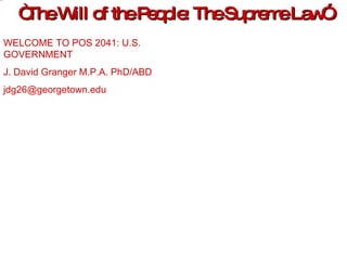 “ The Will of the People: The Supreme Law” WELCOME TO POS 2041: U.S. GOVERNMENT J. David Granger M.P.A. PhD/ABD [email_address] 