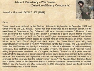 Article II: Presidency – War Powers  (Detention of Enemy Combatants) Hamdi v. Rumsfeld  542 U.S. 507 (2004) Facts: Yaser Hamdi was captured by the Northern Alliance in Afghanistan in December 2001 and turned over to the U.S. military.  Hamdi was then transferred to the detention center, on the naval base, at Guantanamo Bay, Cuba and held as an “enemy combatant.”  However, it was soon discovered that Hamdi was a U.S. citizen in addition to a Saudi citizen. Hamdi was then moved to U.S. Naval brigs in South Carolina and Virginia.  As an enemy “unlawful” combatant, he was held indefinitely without access to counsel, filing of formal charges, or a trial.  Hamdi’s father, as a “Next Friend” (legal custodian), argued that Yaser Hamdi was being held unconstitutionally in violation of his Fifth Amendment right to due process.  The U.S. government stated that the President had the right, in wartime, to determine who could be held as an enemy combatant, thus, restricting access to the justice system. The district court ruled for Hamdi, telling the government to release him. On appeal, the Fourth Circuit Court of Appeals reversed, finding that the separation of powers required federal courts to practice restraint during wartime because "the executive and legislative branches are organized to supervise the conduct of overseas conflict in a way that the judiciary simply is not." The Appeals Court therefore found that it should defer to the Executive Branch's "enemy combatant" determination. In October 2004, In lieu of a hearing and after renouncing his U.S. citizenship, Hamdi was freed from U.S. custody and returned to Saudi Arabia. Yaser Hamdi Yaser Hamdi 