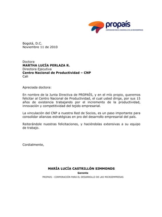 Bogotá, D.C.
Noviembre 11 de 2010
Doctora
MARTHA LUCÍA PERLAZA R.
Directora Ejecutiva
Centro Nacional de Productividad – CNP
Cali
Apreciada doctora:
En nombre de la Junta Directiva de PROPAÍS, y en el mío propio, queremos
felicitar al Centro Nacional de Productividad, el cual usted dirige, por sus 15
años de existencia trabajando por el incremento de la productividad,
innovación y competitividad del tejido empresarial.
La vinculación del CNP a nuestra Red de Socios, es un paso importante para
consolidar alianzas estratégicas en pro del desarrollo empresarial del país.
Reiterándole nuestras felicitaciones, y haciéndolas extensivas a su equipo
de trabajo.
Cordialmente,
MARÍA LUCÍA CASTRILLÓN SIMMONDS
Gerente
PROPAIS - CORPORACIÓN PARA EL DESARROLLO DE LAS MICROEMPRESAS