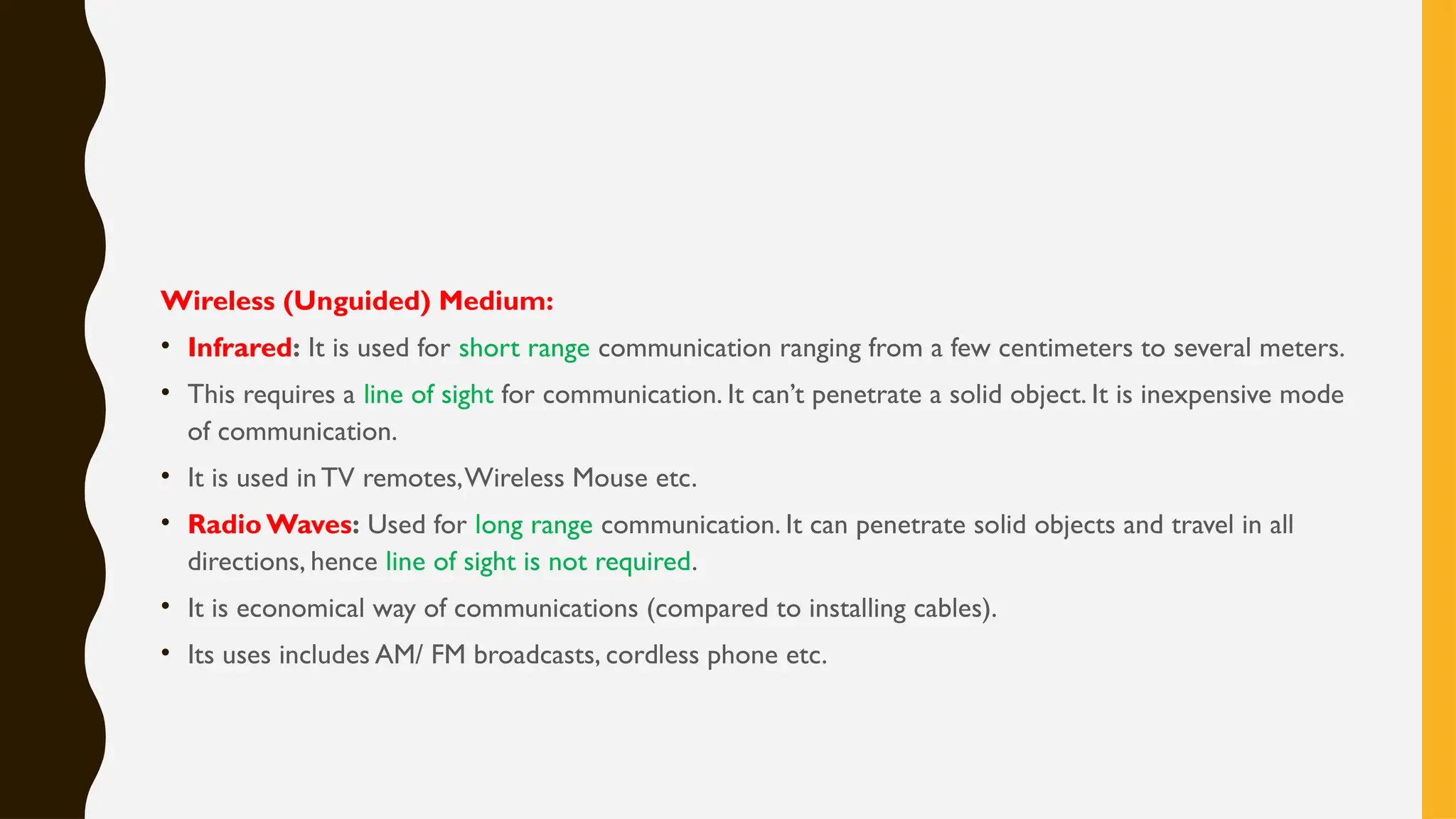 Wireless (Unguided) Medium:
• Infrared: It is used for short range communication ranging from a few centimeters to several meters.
• This requires a line of sight for communication. It can’t penetrate a solid object. It is inexpensive mode
of communication.
• It is used in TV remotes,Wireless Mouse etc.
• Radio Waves: Used for long range communication. It can penetrate solid objects and travel in all
directions, hence line of sight is not required.
• It is economical way of communications (compared to installing cables).
• Its uses includes AM/ FM broadcasts, cordless phone etc.
 