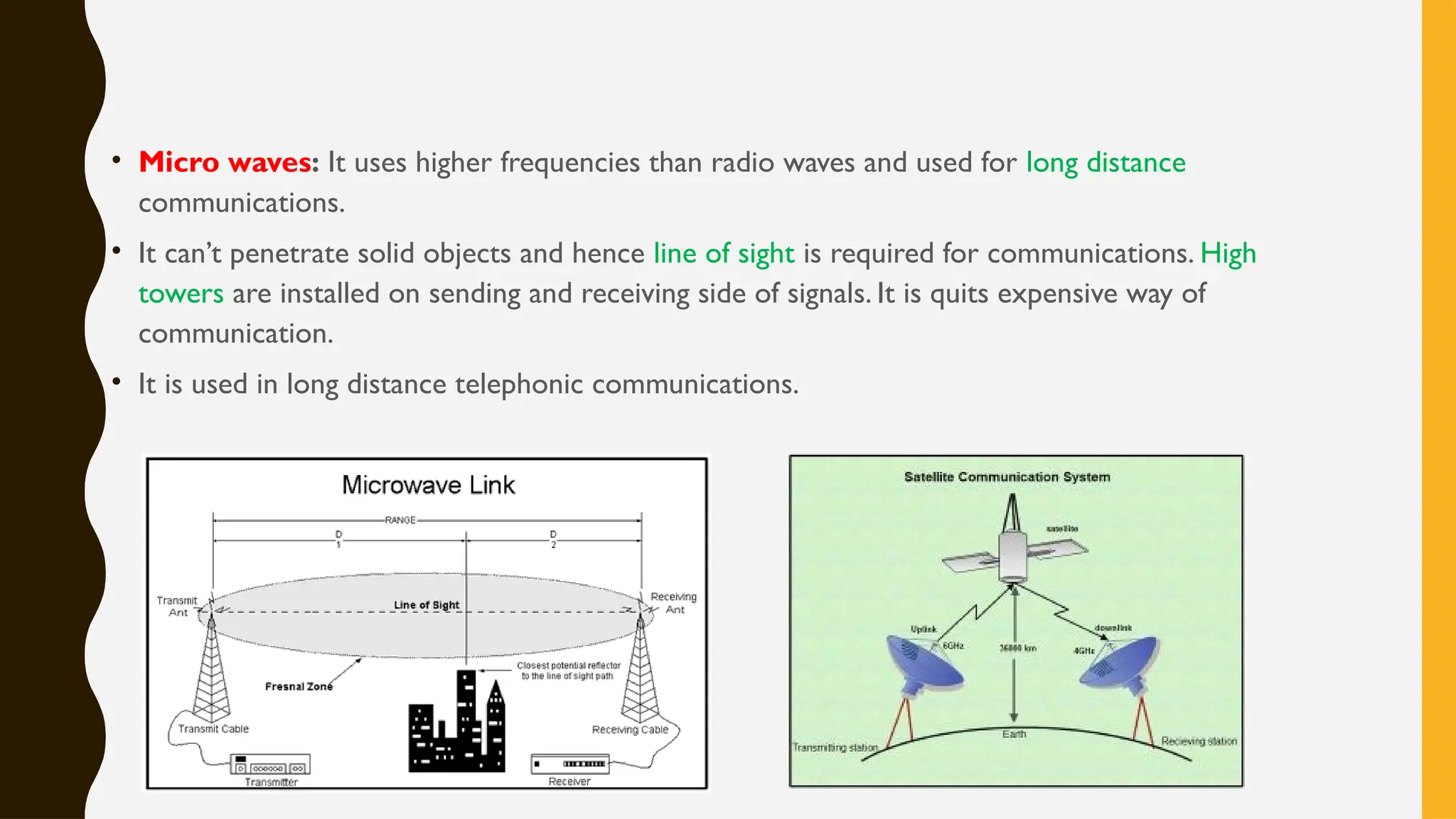 • Micro waves: It uses higher frequencies than radio waves and used for long distance
communications.
• It can’t penetrate solid objects and hence line of sight is required for communications. High
towers are installed on sending and receiving side of signals. It is quits expensive way of
communication.
• It is used in long distance telephonic communications.
 