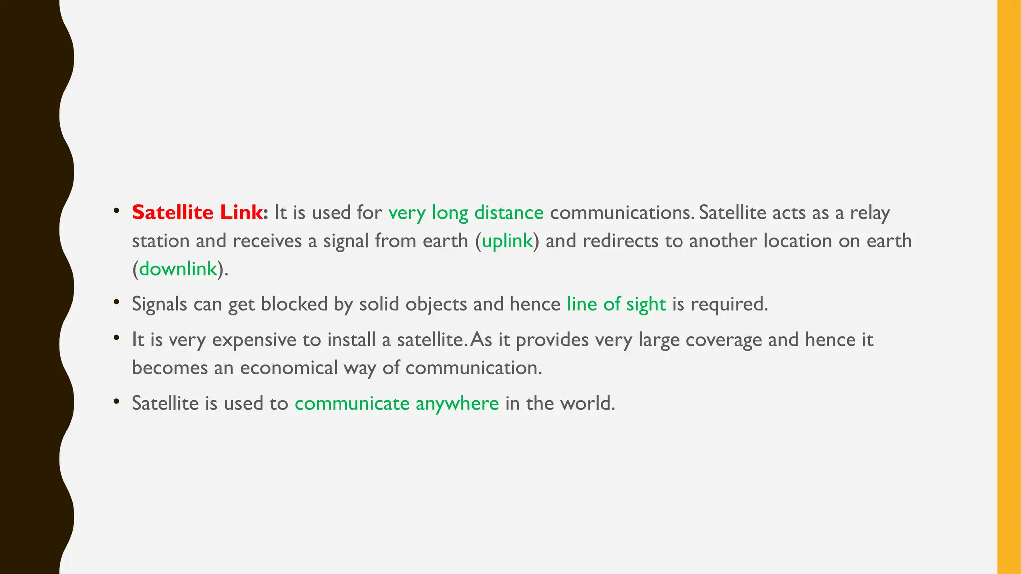 • Satellite Link: It is used for very long distance communications. Satellite acts as a relay
station and receives a signal from earth (uplink) and redirects to another location on earth
(downlink).
• Signals can get blocked by solid objects and hence line of sight is required.
• It is very expensive to install a satellite.As it provides very large coverage and hence it
becomes an economical way of communication.
• Satellite is used to communicate anywhere in the world.
 
