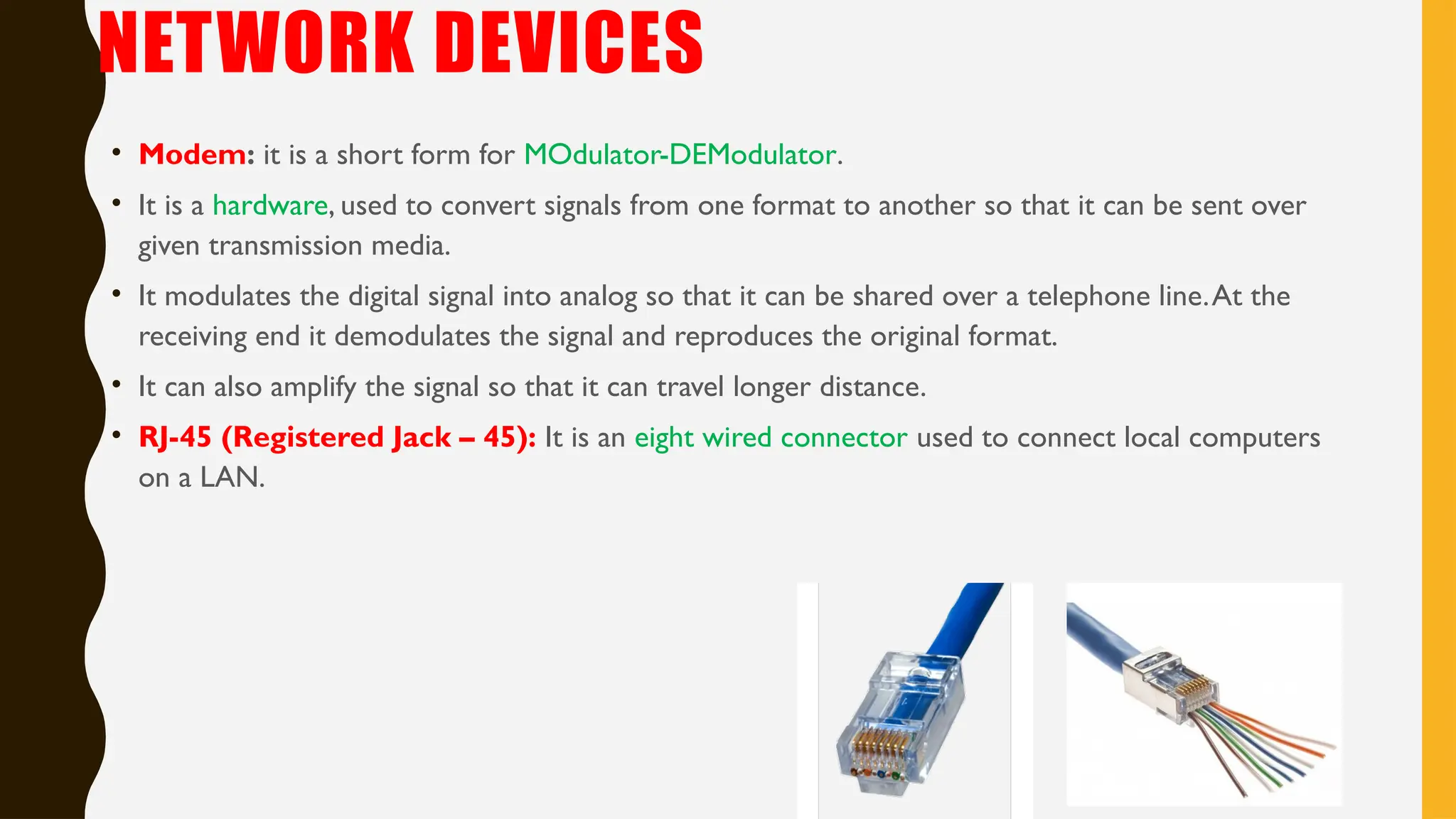 NETWORK DEVICES
• Modem: it is a short form for MOdulator-DEModulator.
• It is a hardware, used to convert signals from one format to another so that it can be sent over
given transmission media.
• It modulates the digital signal into analog so that it can be shared over a telephone line.At the
receiving end it demodulates the signal and reproduces the original format.
• It can also amplify the signal so that it can travel longer distance.
• RJ-45 (Registered Jack – 45): It is an eight wired connector used to connect local computers
on a LAN.
 
