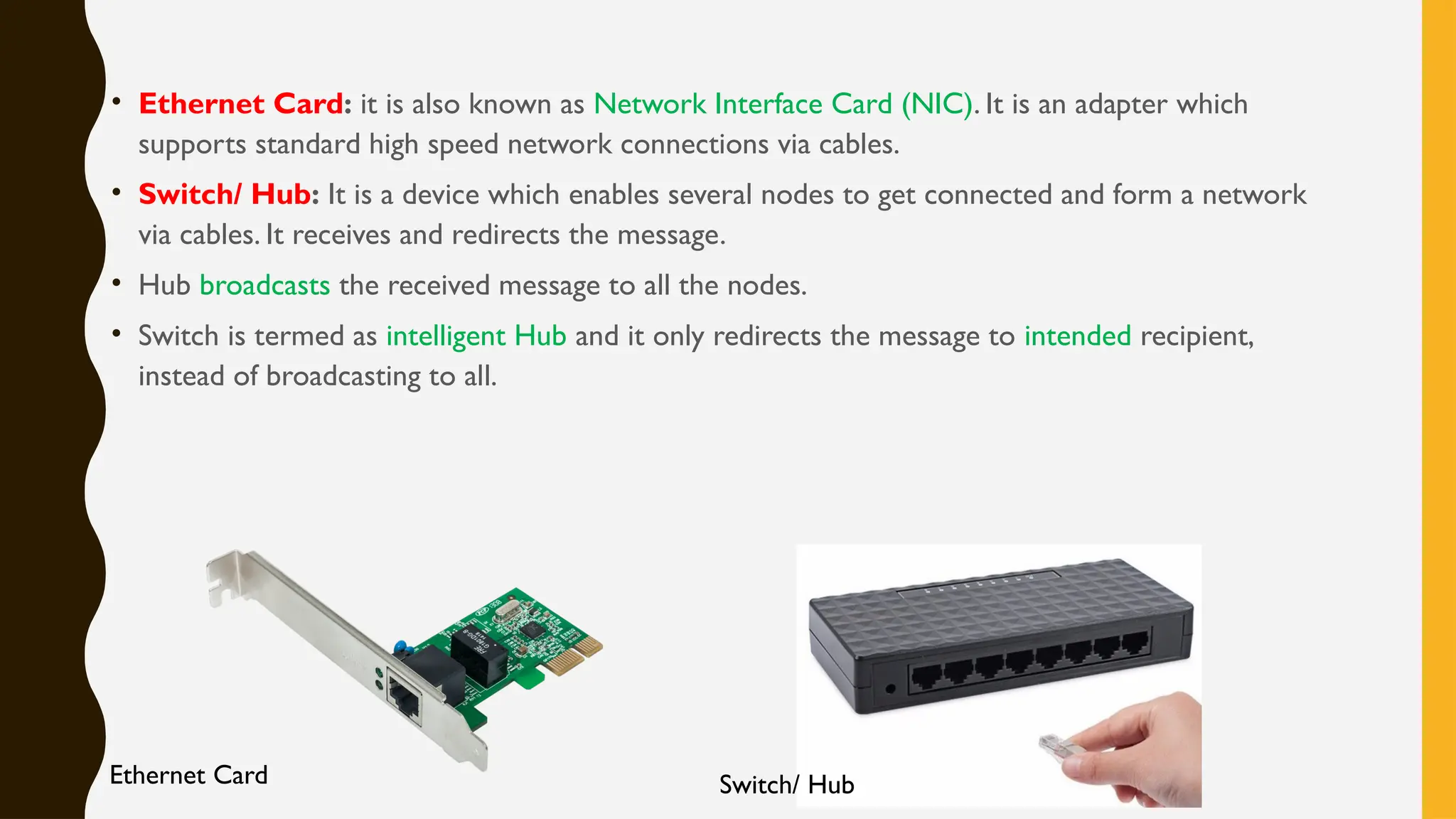 • Ethernet Card: it is also known as Network Interface Card (NIC). It is an adapter which
supports standard high speed network connections via cables.
• Switch/ Hub: It is a device which enables several nodes to get connected and form a network
via cables. It receives and redirects the message.
• Hub broadcasts the received message to all the nodes.
• Switch is termed as intelligent Hub and it only redirects the message to intended recipient,
instead of broadcasting to all.
Ethernet Card Switch/ Hub
 
