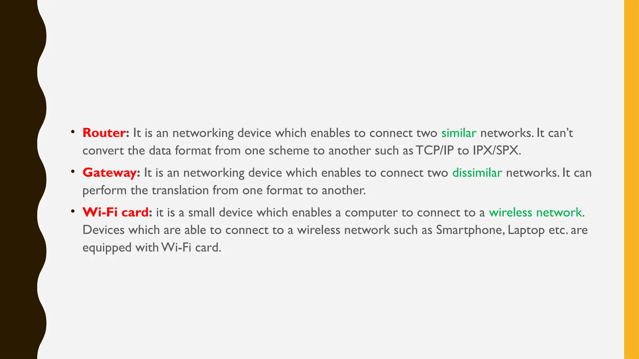 • Router: It is an networking device which enables to connect two similar networks. It can’t
convert the data format from one scheme to another such asTCP/IP to IPX/SPX.
• Gateway: It is an networking device which enables to connect two dissimilar networks. It can
perform the translation from one format to another.
• Wi-Fi card: it is a small device which enables a computer to connect to a wireless network.
Devices which are able to connect to a wireless network such as Smartphone, Laptop etc. are
equipped with Wi-Fi card.
 