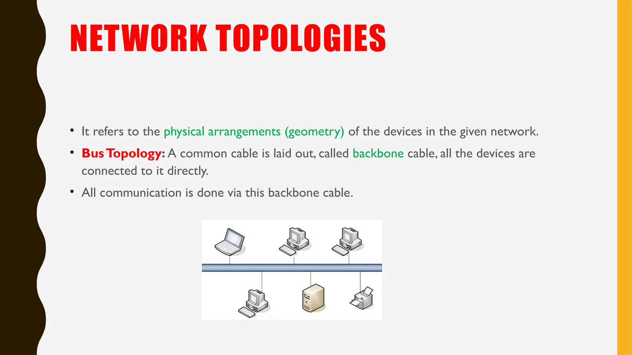 NETWORK TOPOLOGIES
• It refers to the physical arrangements (geometry) of the devices in the given network.
• BusTopology: A common cable is laid out, called backbone cable, all the devices are
connected to it directly.
• All communication is done via this backbone cable.
 