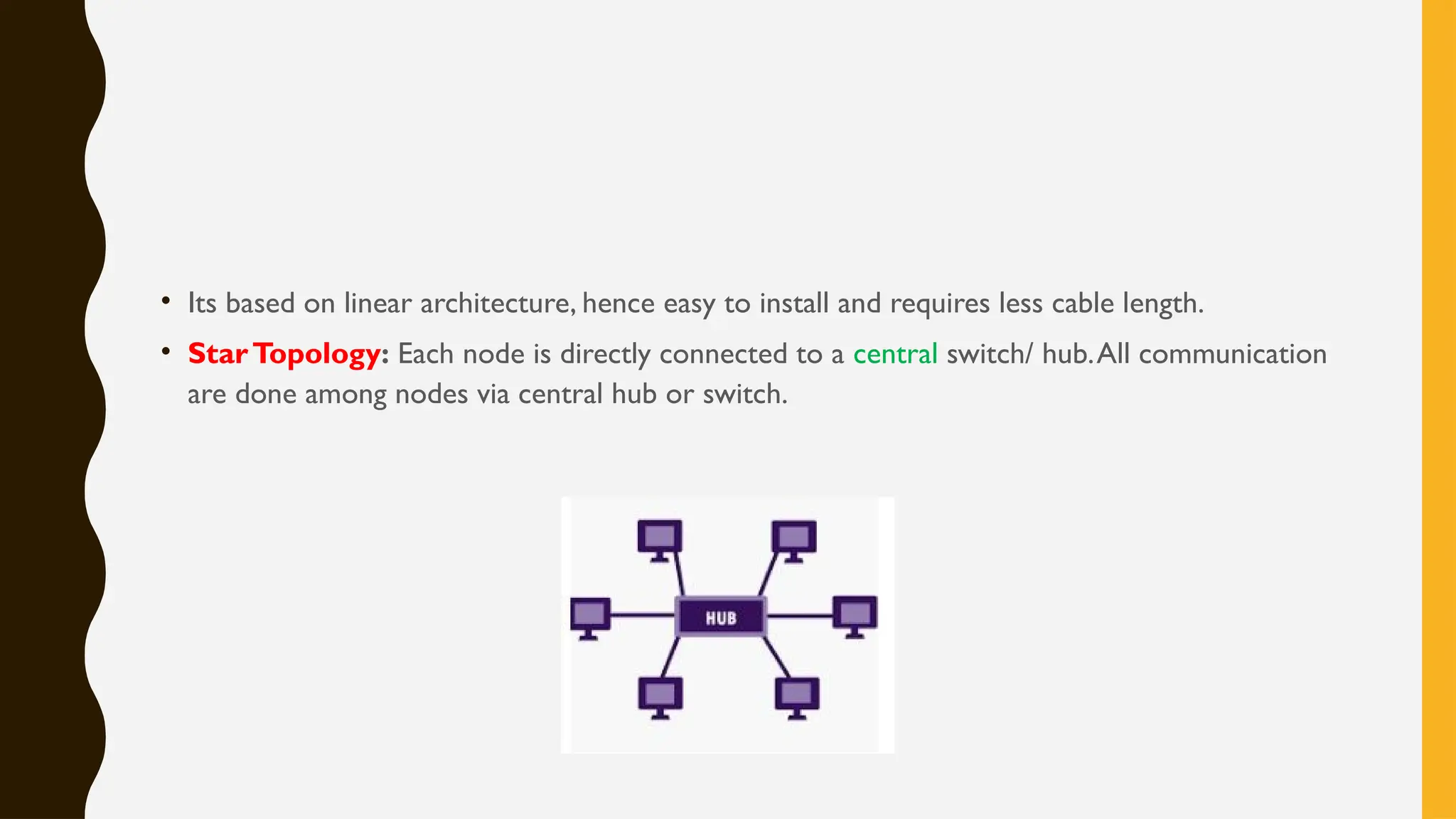 • Its based on linear architecture, hence easy to install and requires less cable length.
• StarTopology: Each node is directly connected to a central switch/ hub.All communication
are done among nodes via central hub or switch.
 