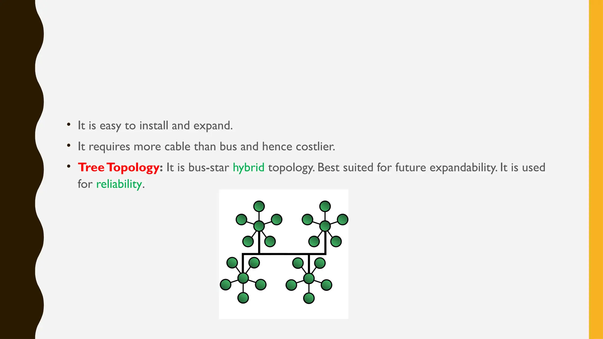 • It is easy to install and expand.
• It requires more cable than bus and hence costlier.
• TreeTopology: It is bus-star hybrid topology. Best suited for future expandability. It is used
for reliability.
 