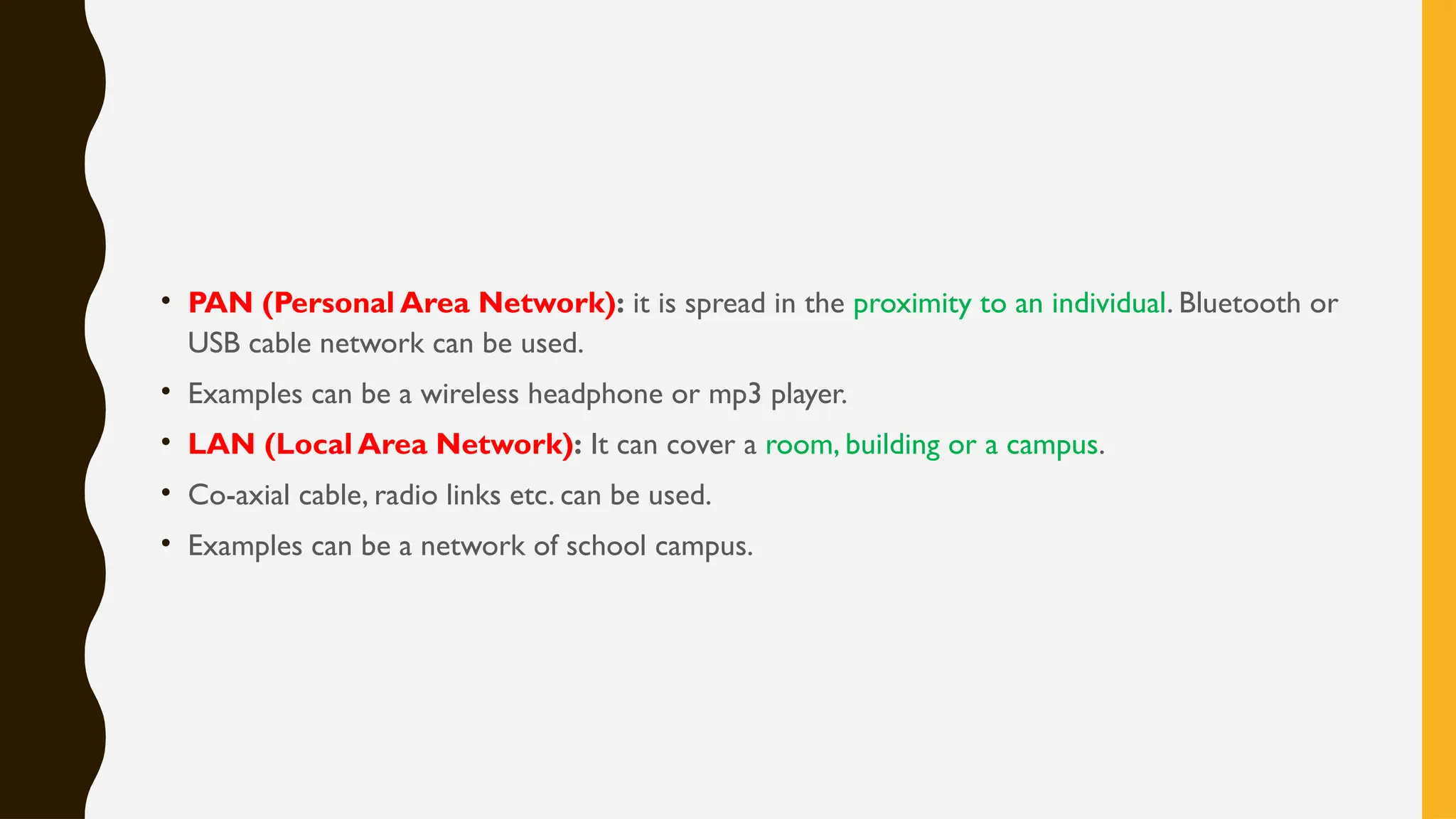 • PAN (Personal Area Network): it is spread in the proximity to an individual. Bluetooth or
USB cable network can be used.
• Examples can be a wireless headphone or mp3 player.
• LAN (Local Area Network): It can cover a room, building or a campus.
• Co-axial cable, radio links etc. can be used.
• Examples can be a network of school campus.
 